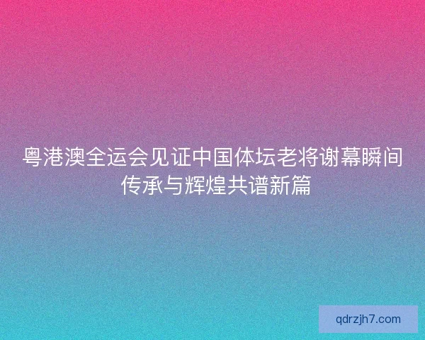 粤港澳全运会见证中国体坛老将谢幕瞬间 传承与辉煌共谱新篇