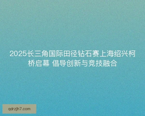 2025长三角国际田径钻石赛上海绍兴柯桥启幕 倡导创新与竞技融合
